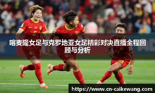 喀麦隆女足与克罗地亚女足精彩对决直播全程回顾与分析